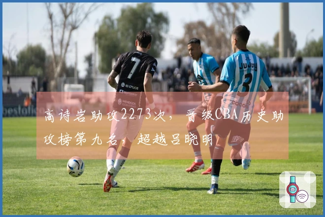 高诗岩助攻2273次，晋级CBA历史助攻榜第九名，超越吕晓明
