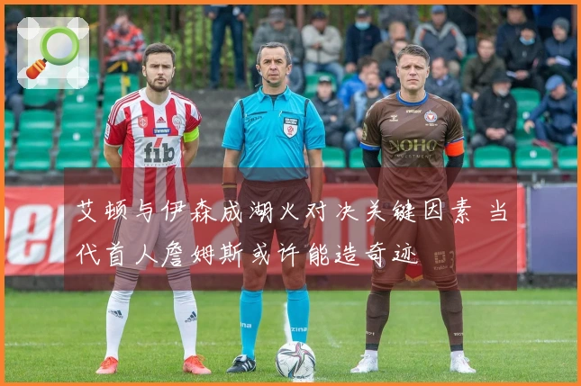 艾顿与伊森成湖火对决关键因素 当代首人詹姆斯或许能造奇迹