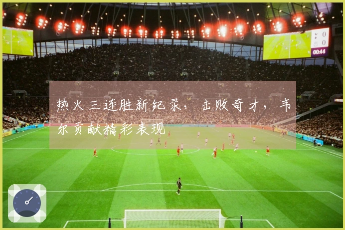 热火三连胜新纪录，击败奇才，韦尔贡献精彩表现