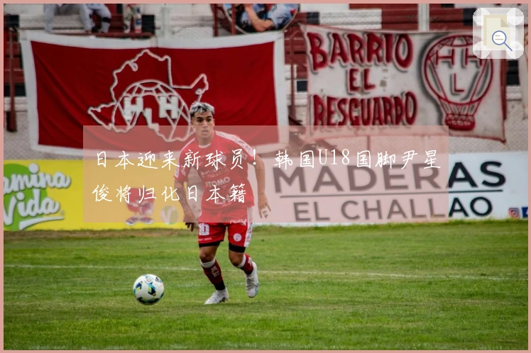 日本迎来新球员！韩国U18国脚尹星俊将归化日本籍