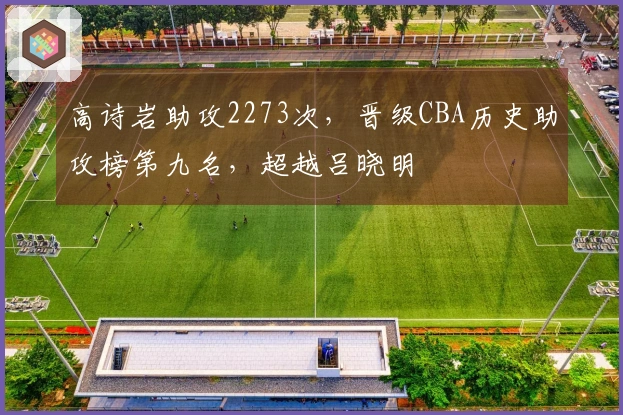 高诗岩助攻2273次，晋级CBA历史助攻榜第九名，超越吕晓明