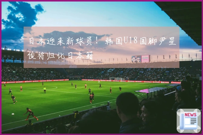 日本迎来新球员！韩国U18国脚尹星俊将归化日本籍