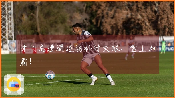津门虎遭遇连场补时失球，雪上加霜！