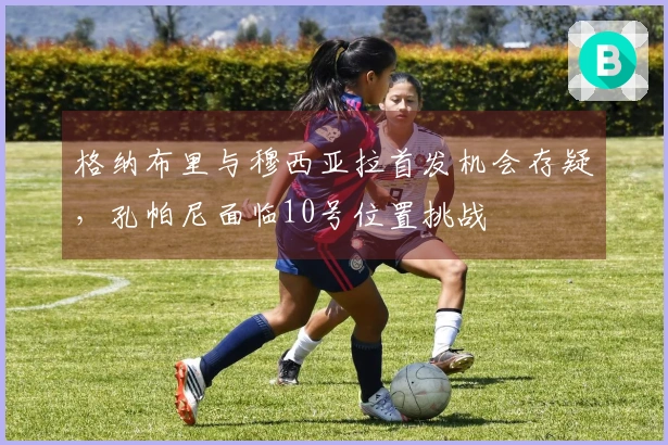 格纳布里与穆西亚拉首发机会存疑，孔帕尼面临10号位置挑战